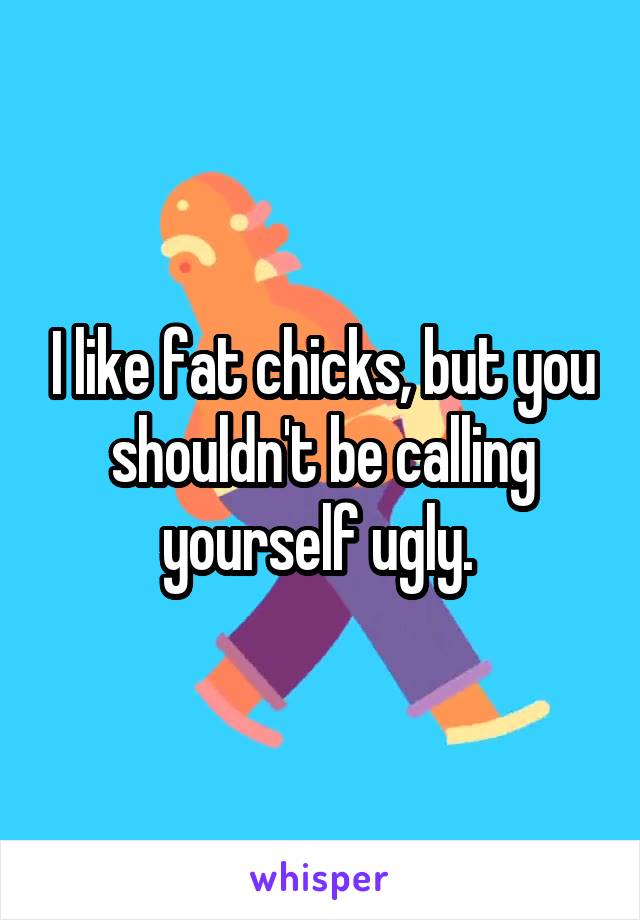 I like fat chicks, but you shouldn't be calling yourself ugly. 