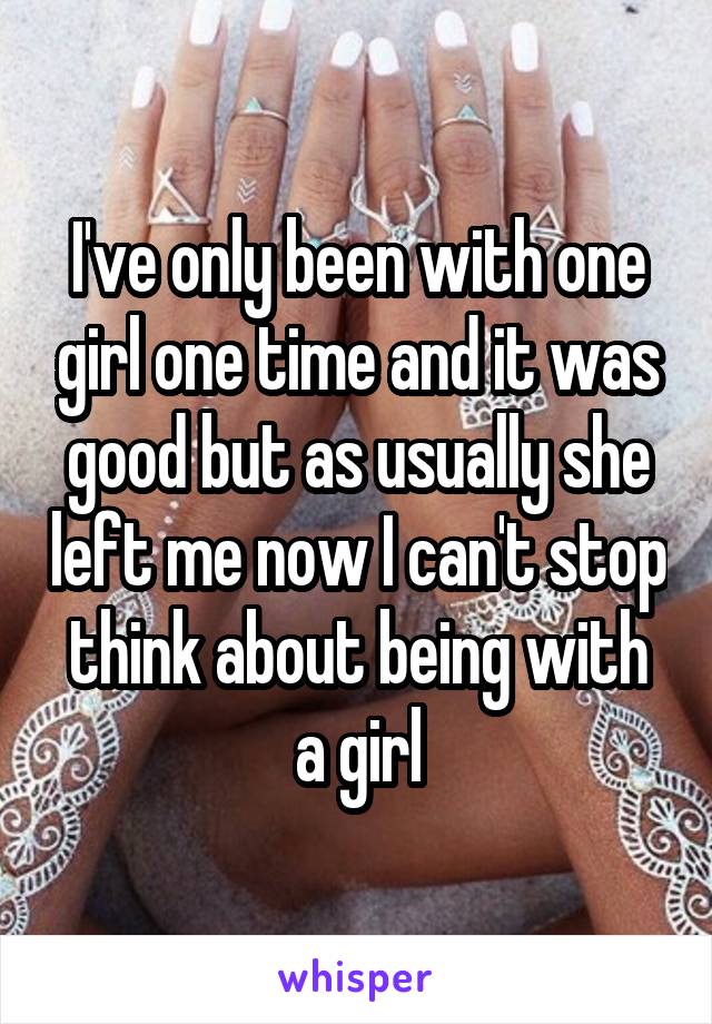 I've only been with one girl one time and it was good but as usually she left me now I can't stop think about being with a girl