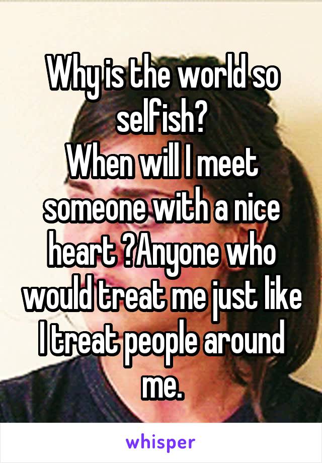 Why is the world so selfish?
When will I meet someone with a nice heart ?Anyone who would treat me just like I treat people around me.