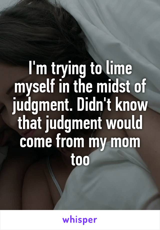 I'm trying to lime myself in the midst of judgment. Didn't know that judgment would come from my mom too