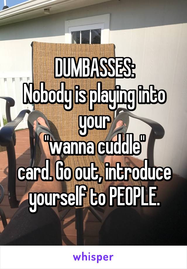 DUMBASSES:
Nobody is playing into your
 "wanna cuddle" 
card. Go out, introduce yourself to PEOPLE.