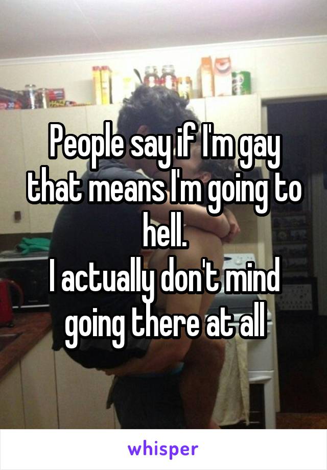 People say if I'm gay that means I'm going to hell.
I actually don't mind going there at all