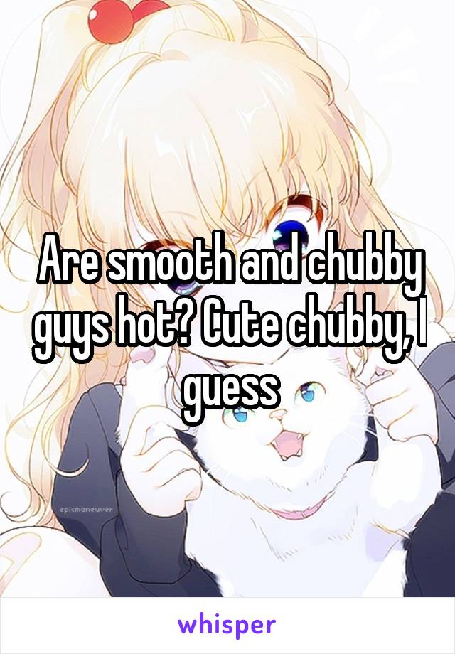 Are smooth and chubby guys hot? Cute chubby, I guess