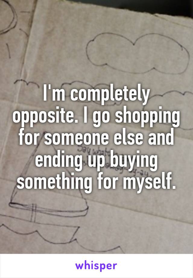 I'm completely opposite. I go shopping for someone else and ending up buying something for myself.