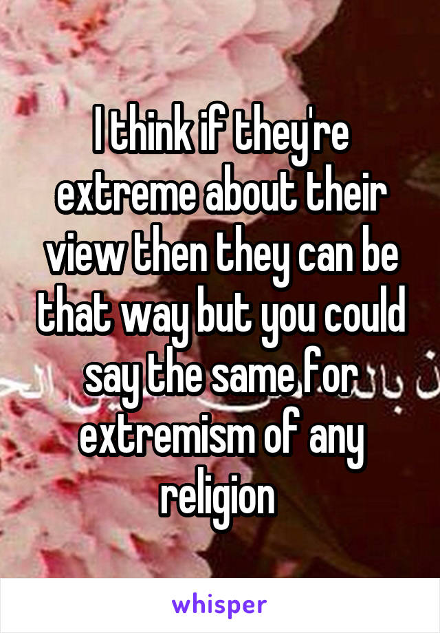 I think if they're extreme about their view then they can be that way but you could say the same for extremism of any religion 