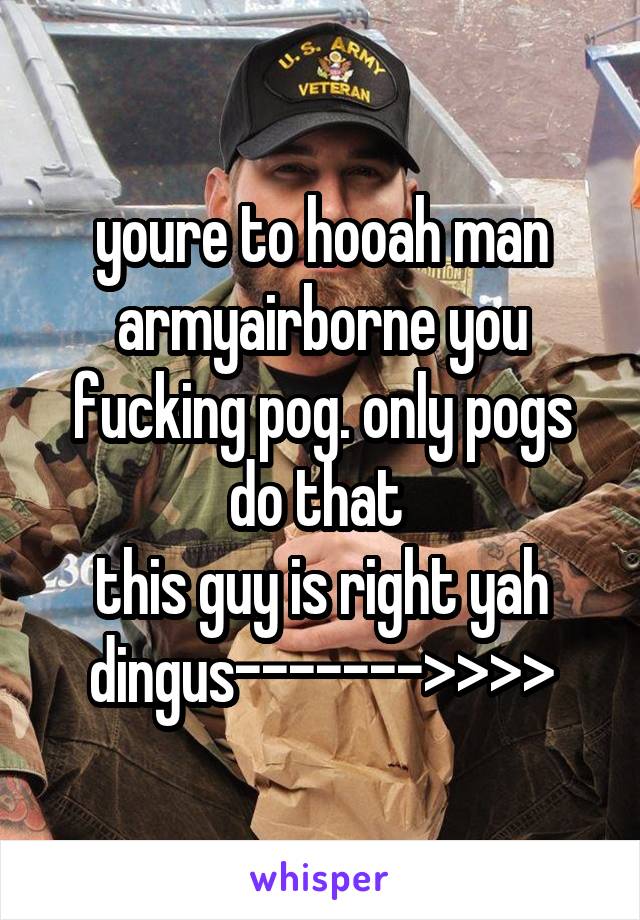 youre to hooah man armyairborne you fucking pog. only pogs do that 
this guy is right yah dingus------->>>>