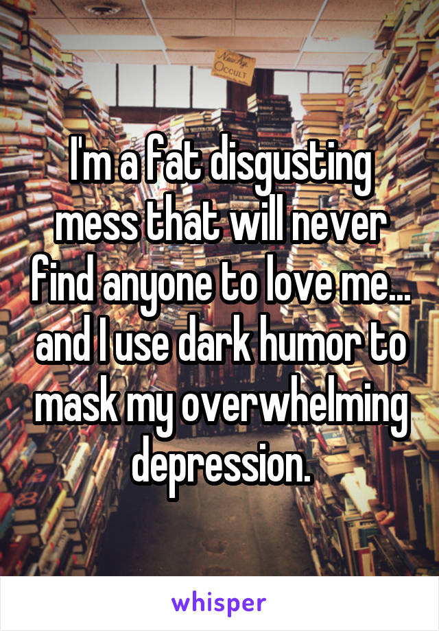 I'm a fat disgusting mess that will never find anyone to love me... and I use dark humor to mask my overwhelming depression.