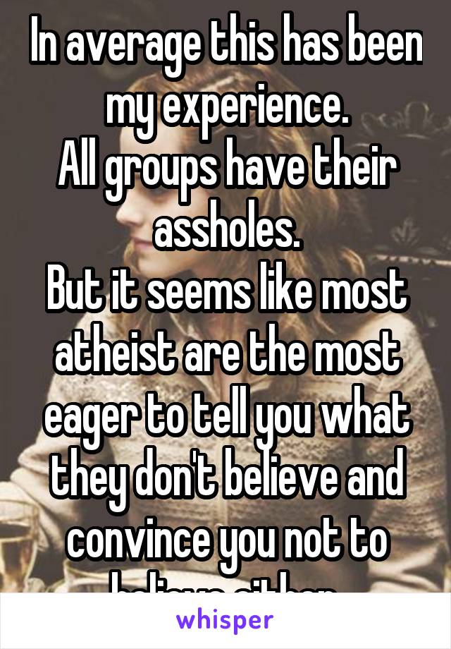 In average this has been my experience.
All groups have their assholes.
But it seems like most atheist are the most eager to tell you what they don't believe and convince you not to believe either 