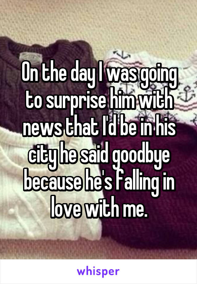 On the day I was going to surprise him with news that I'd be in his city he said goodbye because he's falling in love with me.