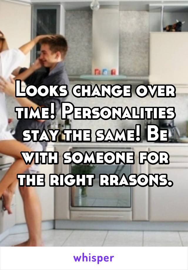 Looks change over time! Personalities stay the same! Be with someone for the right rrasons.