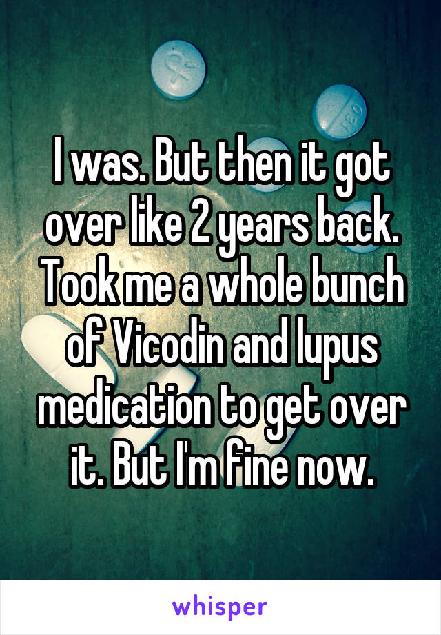 I was. But then it got over like 2 years back.
Took me a whole bunch of Vicodin and lupus medication to get over it. But I'm fine now.