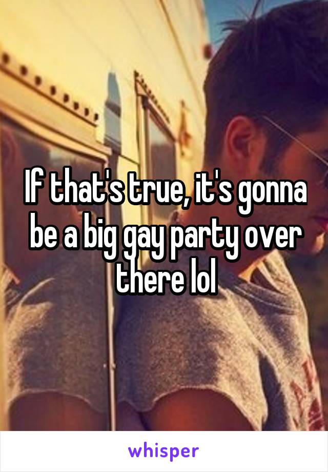 If that's true, it's gonna be a big gay party over there lol