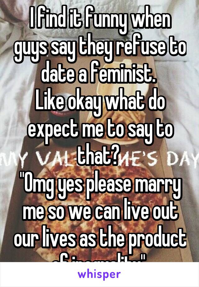 I find it funny when guys say they refuse to date a feminist. 
Like okay what do expect me to say to that? 
"Omg yes please marry me so we can live out our lives as the product of inequality" 