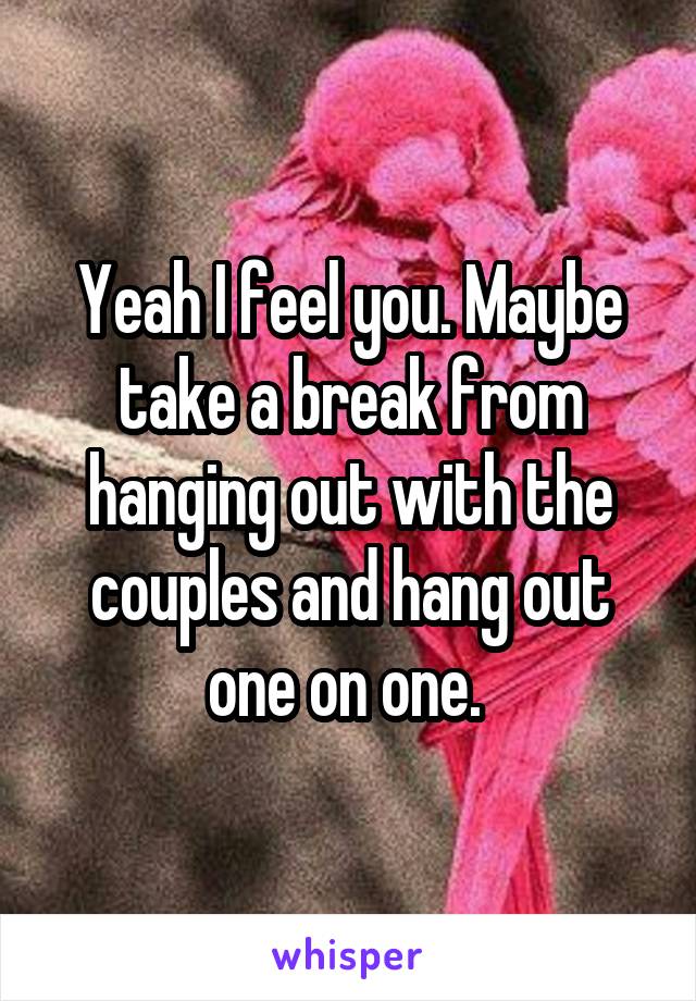 Yeah I feel you. Maybe take a break from hanging out with the couples and hang out one on one. 