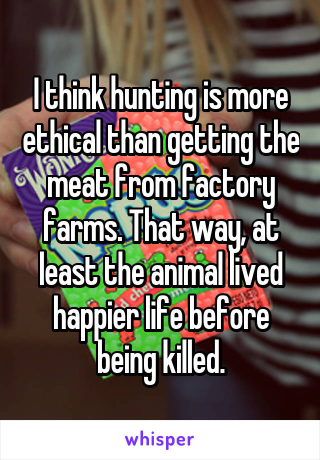 I think hunting is more ethical than getting the meat from factory farms. That way, at least the animal lived happier life before being killed.
