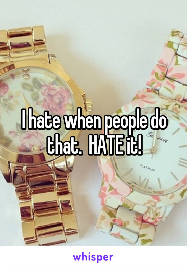 I hate when people do that.  HATE it!