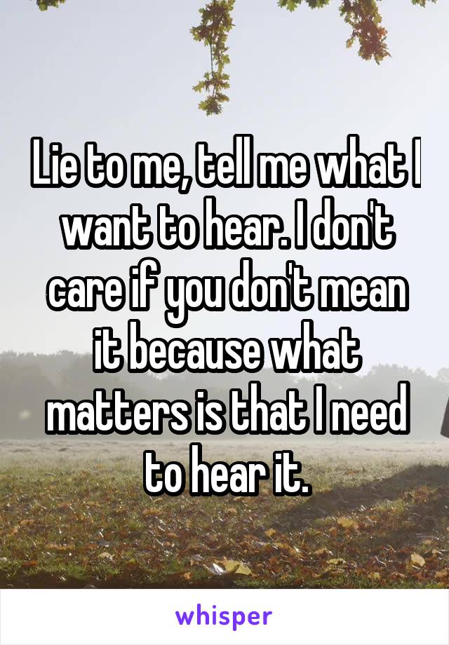 Lie to me, tell me what I want to hear. I don't care if you don't mean it because what matters is that I need to hear it.