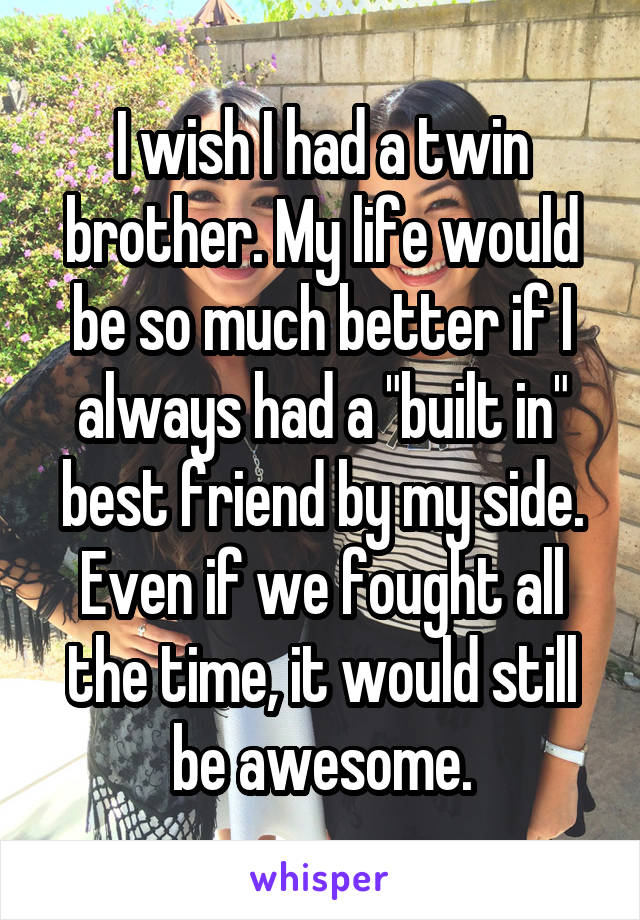 I wish I had a twin brother. My life would be so much better if I always had a "built in" best friend by my side. Even if we fought all the time, it would still be awesome.