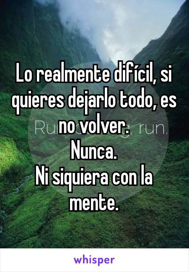 Lo realmente difícil, si quieres dejarlo todo, es no volver.
Nunca.
Ni siquiera con la mente.