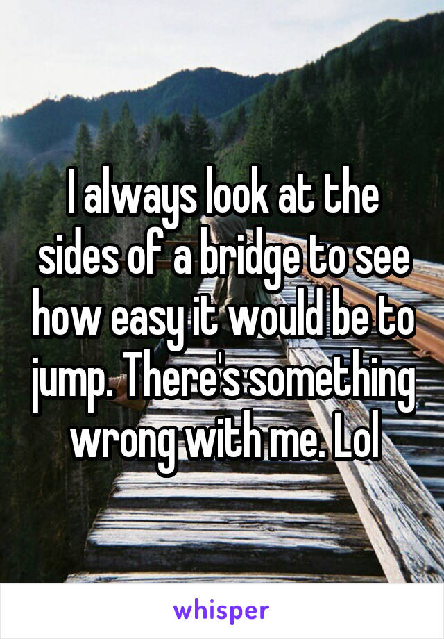 I always look at the sides of a bridge to see how easy it would be to jump. There's something wrong with me. Lol