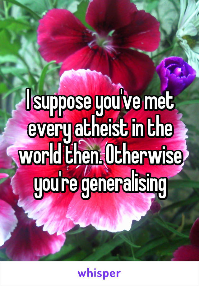 I suppose you've met every atheist in the world then. Otherwise you're generalising