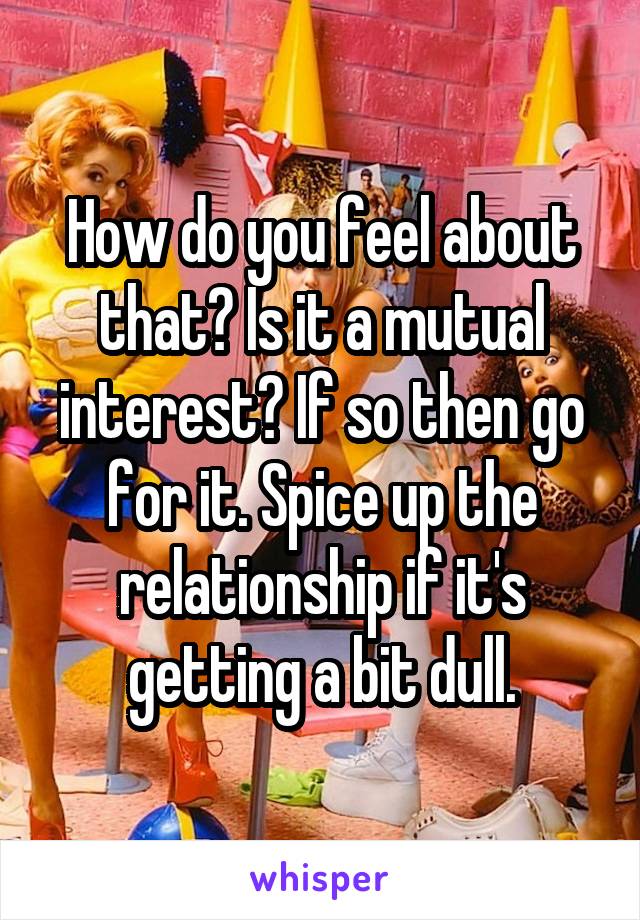 How do you feel about that? Is it a mutual interest? If so then go for it. Spice up the relationship if it's getting a bit dull.