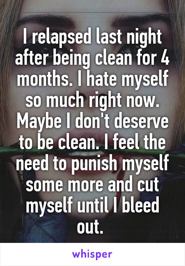 I relapsed last night after being clean for 4 months. I hate myself so much right now. Maybe I don't deserve to be clean. I feel the need to punish myself some more and cut myself until I bleed out. 