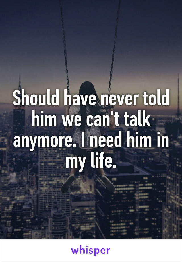 Should have never told him we can't talk anymore. I need him in my life.