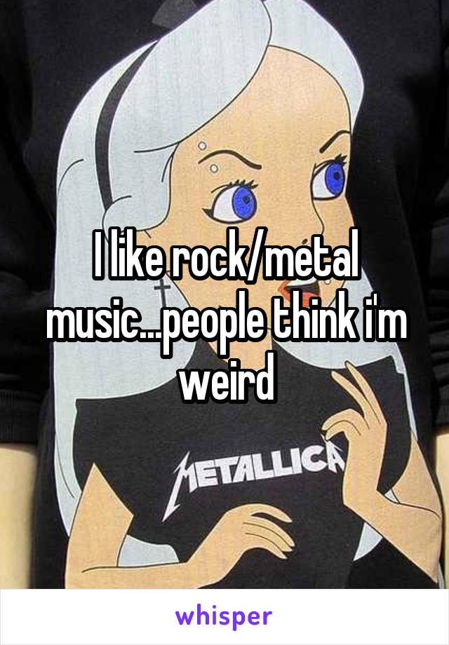 I like rock/metal music...people think i'm weird