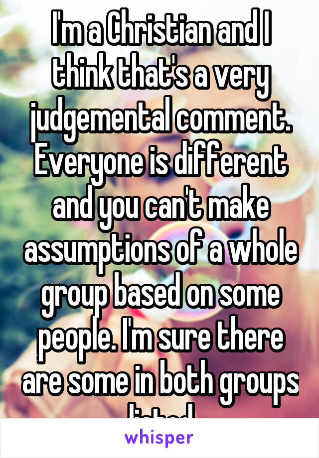 I'm a Christian and I think that's a very judgemental comment. Everyone is different and you can't make assumptions of a whole group based on some people. I'm sure there are some in both groups listed