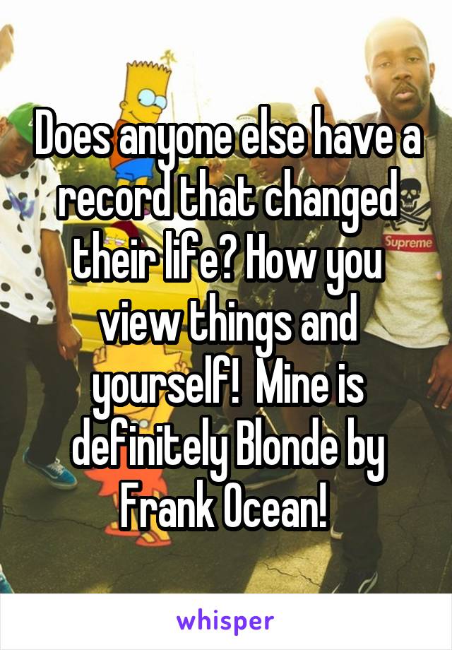 Does anyone else have a record that changed their life? How you view things and yourself!  Mine is definitely Blonde by Frank Ocean! 