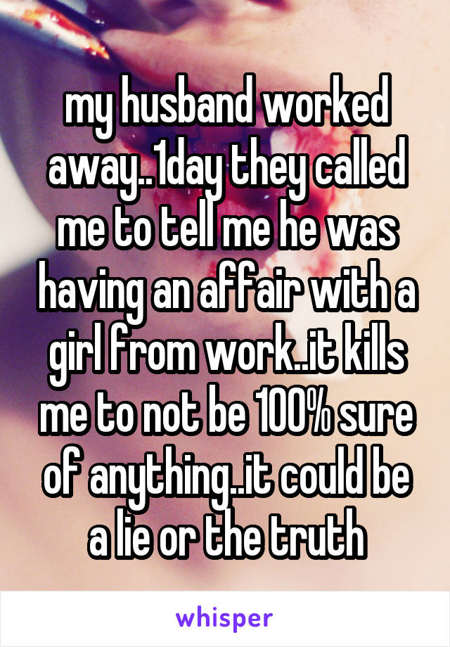 my husband worked away..1day they called me to tell me he was having an affair with a girl from work..it kills me to not be 100% sure of anything..it could be a lie or the truth