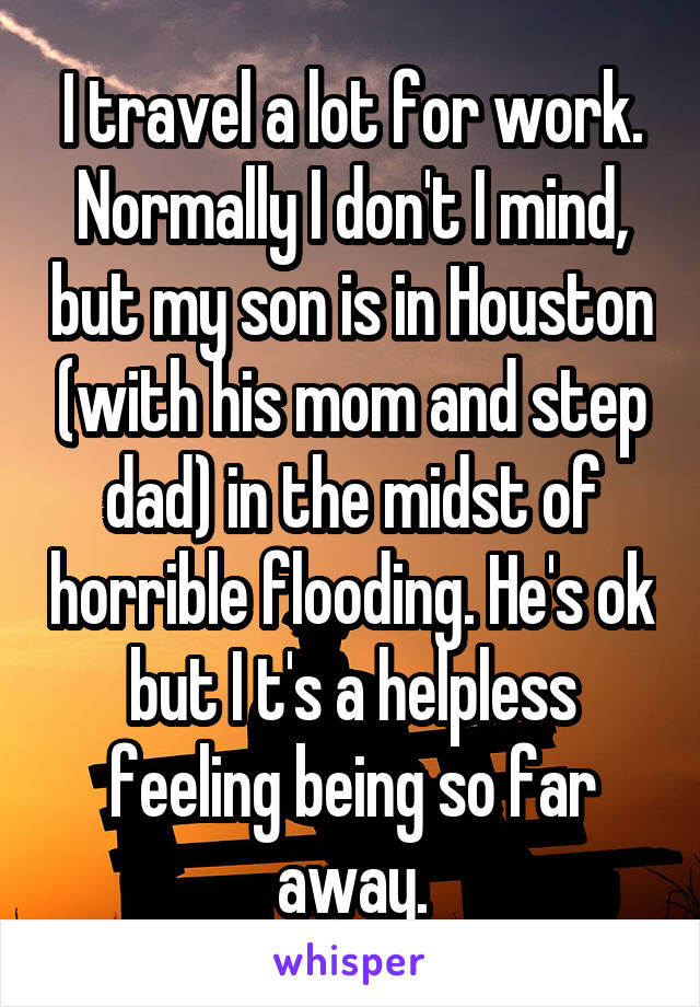 I travel a lot for work. Normally I don't I mind, but my son is in Houston (with his mom and step dad) in the midst of horrible flooding. He's ok but I t's a helpless feeling being so far away.