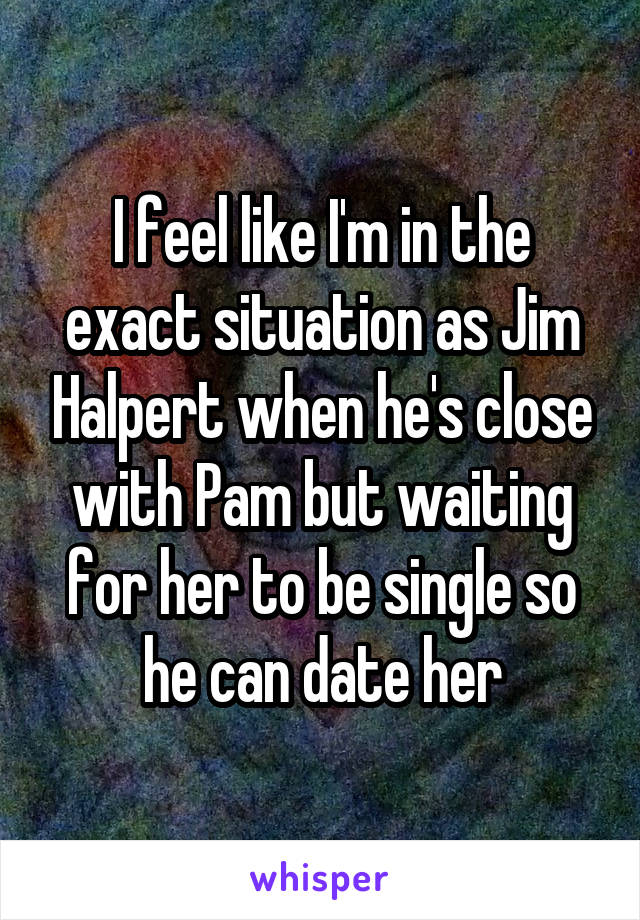 I feel like I'm in the exact situation as Jim Halpert when he's close with Pam but waiting for her to be single so he can date her