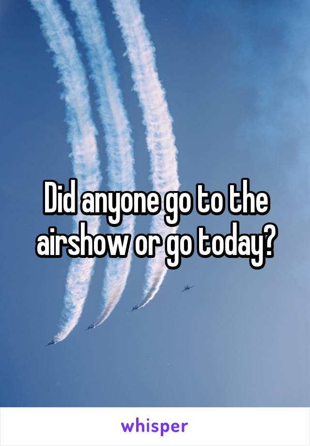 Did anyone go to the airshow or go today?