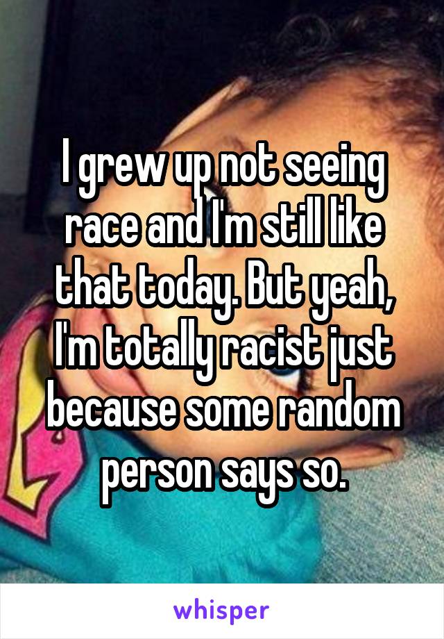 I grew up not seeing race and I'm still like that today. But yeah, I'm totally racist just because some random person says so.