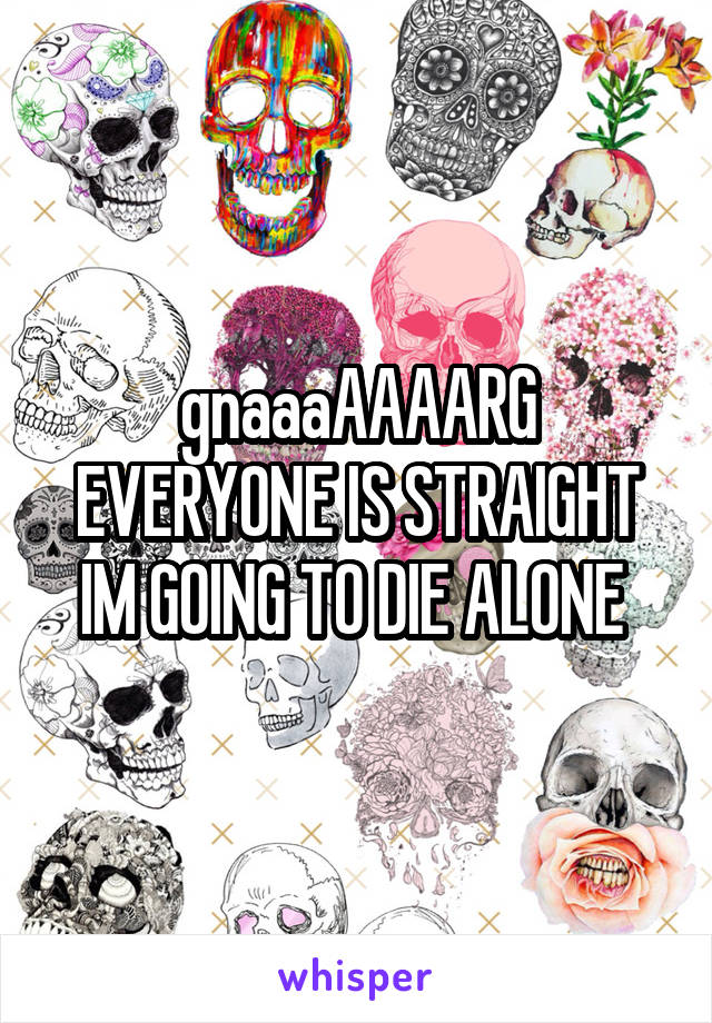 gnaaaAAAARG EVERYONE IS STRAIGHT IM GOING TO DIE ALONE 