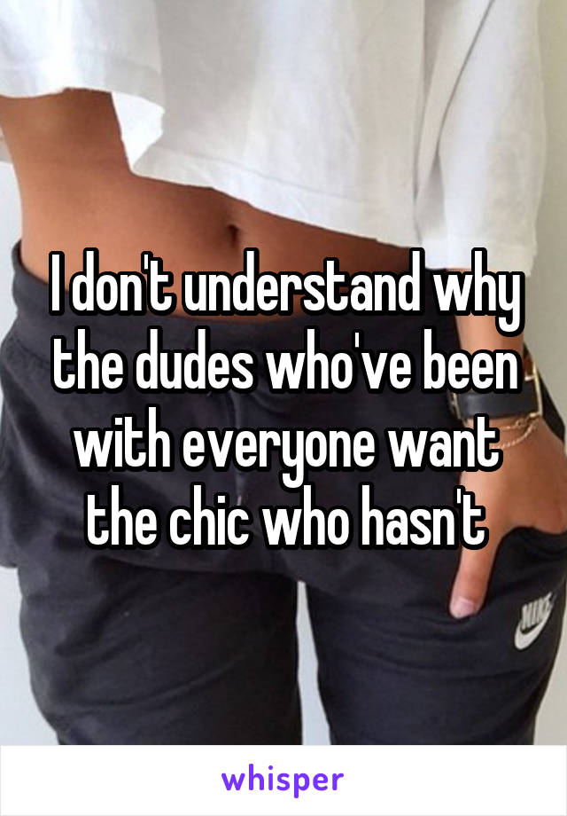 I don't understand why the dudes who've been with everyone want the chic who hasn't