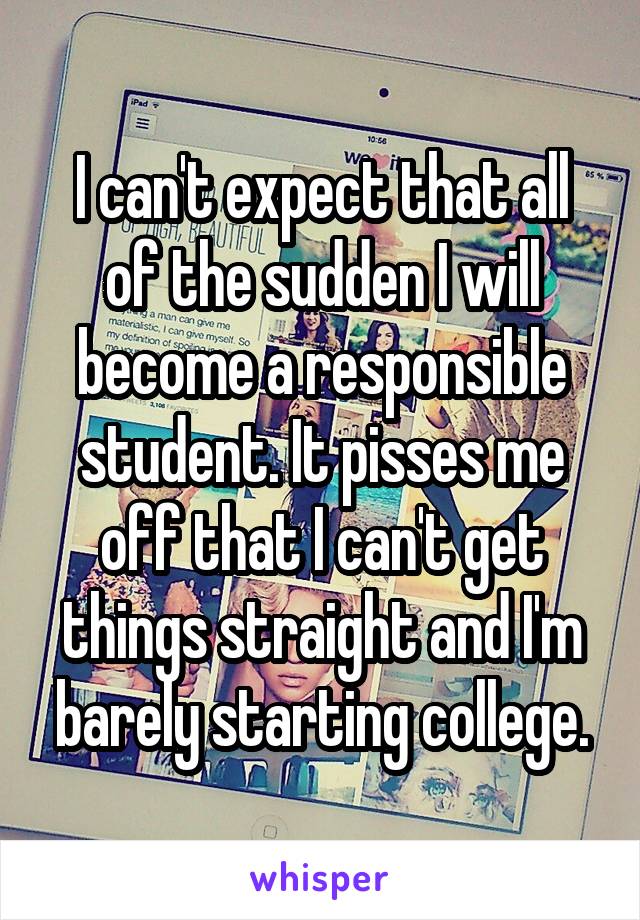 I can't expect that all of the sudden I will become a responsible student. It pisses me off that I can't get things straight and I'm barely starting college.