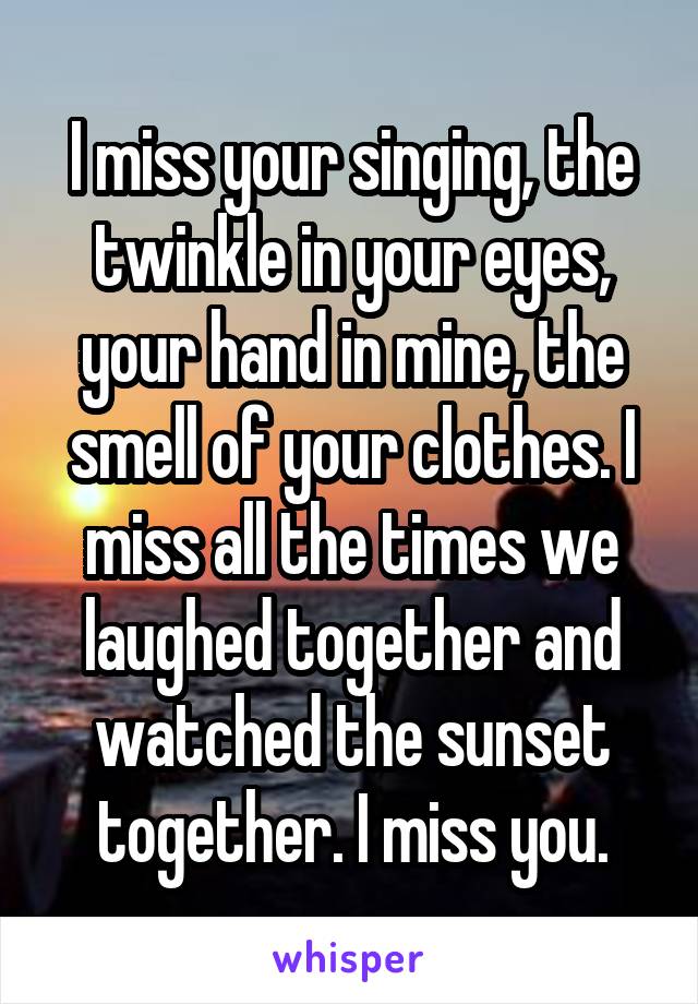 I miss your singing, the twinkle in your eyes, your hand in mine, the smell of your clothes. I miss all the times we laughed together and watched the sunset together. I miss you.