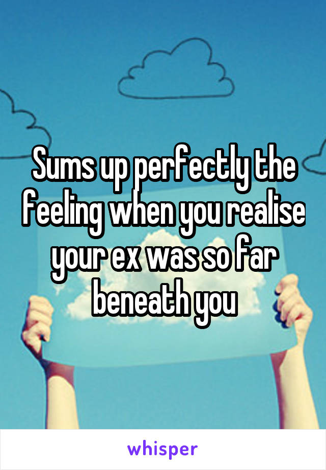 Sums up perfectly the feeling when you realise your ex was so far beneath you