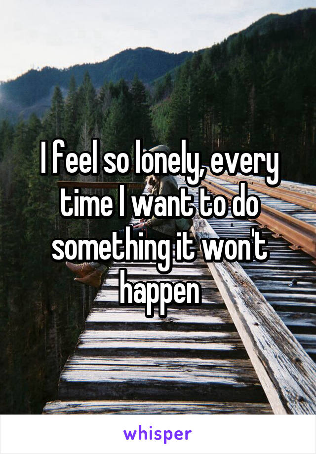 I feel so lonely, every time I want to do something it won't happen