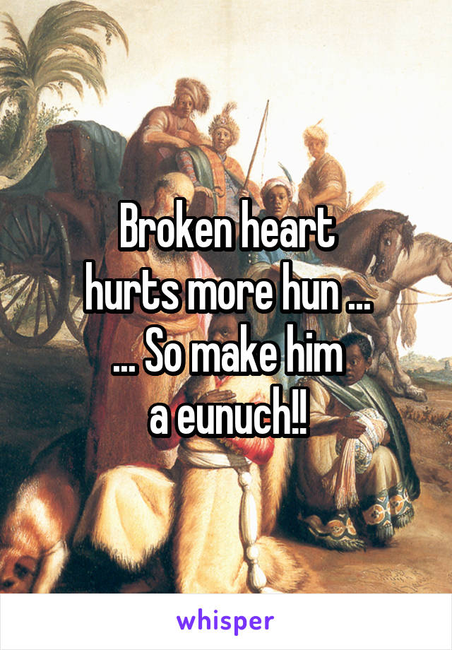 Broken heart
hurts more hun ...
... So make him
a eunuch!!