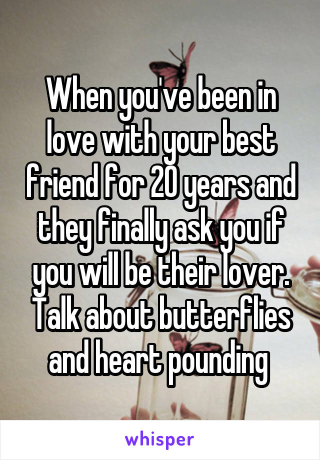 When you've been in love with your best friend for 20 years and they finally ask you if you will be their lover. Talk about butterflies and heart pounding 