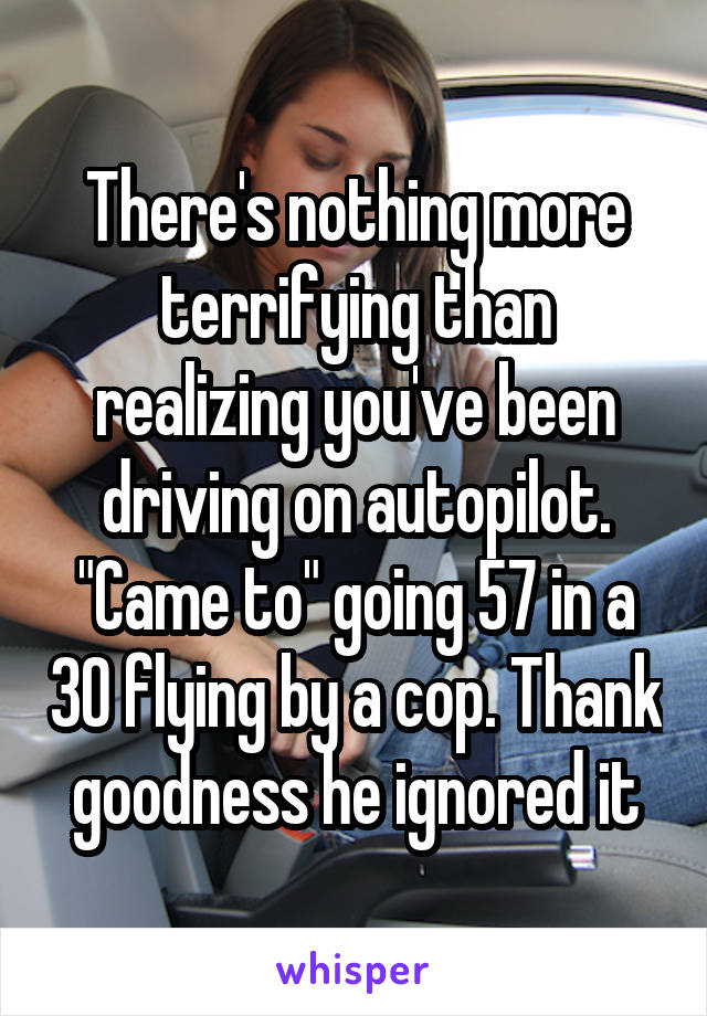 There's nothing more terrifying than realizing you've been driving on autopilot. "Came to" going 57 in a 30 flying by a cop. Thank goodness he ignored it