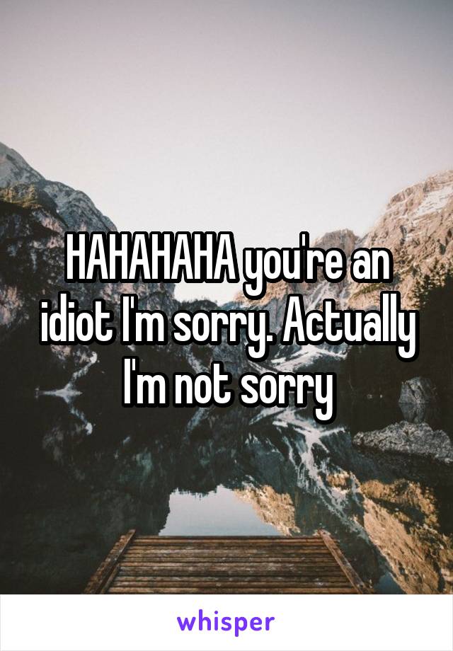 HAHAHAHA you're an idiot I'm sorry. Actually I'm not sorry