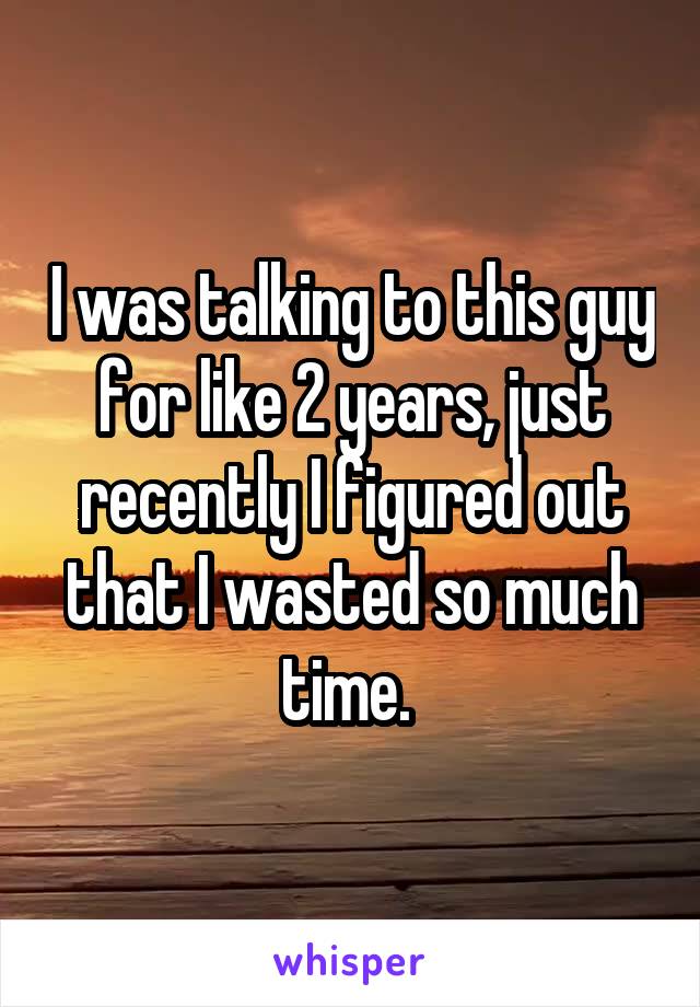 I was talking to this guy for like 2 years, just recently I figured out that I wasted so much time. 