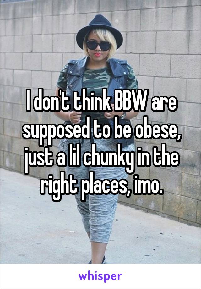 I don't think BBW are supposed to be obese, just a lil chunky in the right places, imo.