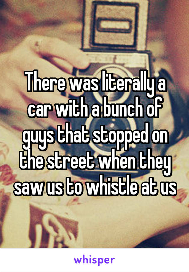 There was literally a car with a bunch of guys that stopped on the street when they saw us to whistle at us