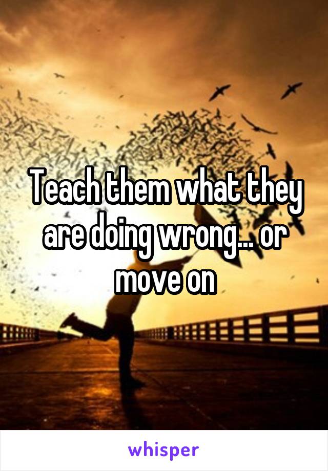 Teach them what they are doing wrong... or move on